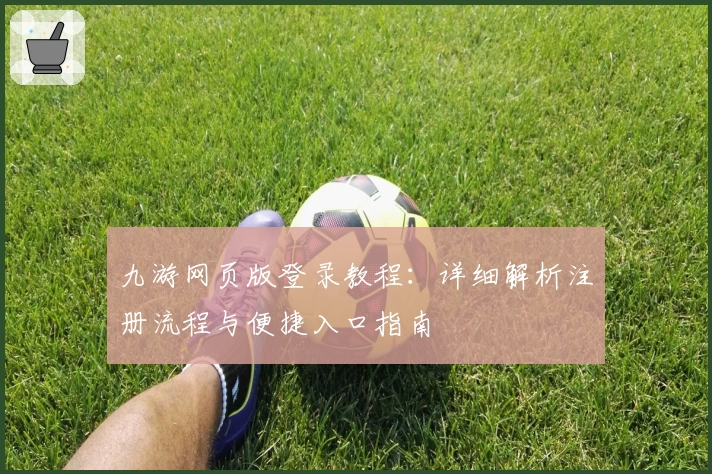 九游网页版登录教程：详细解析注册流程与便捷入口指南