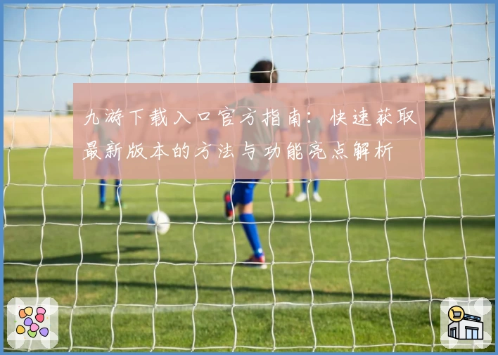 九游下载入口官方指南：快速获取最新版本的方法与功能亮点解析