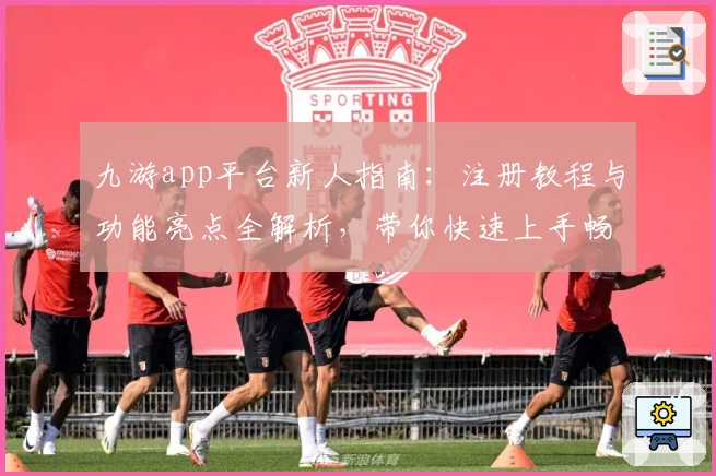 九游app平台新人指南：注册教程与功能亮点全解析，带你快速上手畅享游戏社区