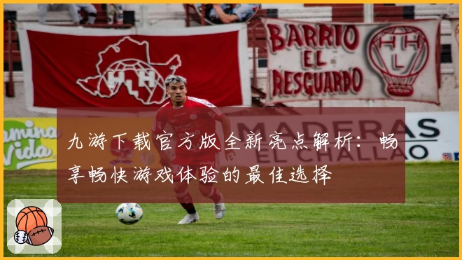 九游下载官方版全新亮点解析：畅享畅快游戏体验的最佳选择