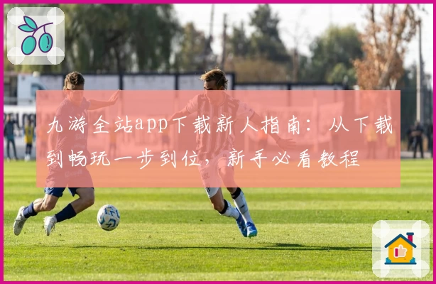 九游全站app下载新人指南：从下载到畅玩一步到位，新手必看教程
