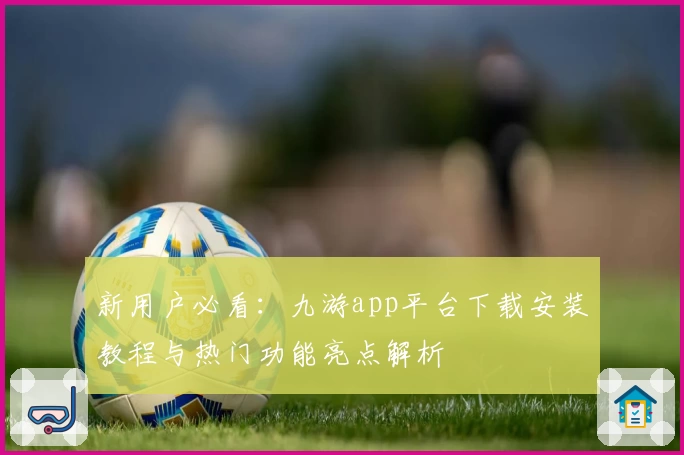 新用户必看：九游app平台下载安装教程与热门功能亮点解析