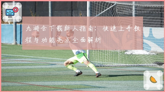 九游会下载新人指南：快速上手教程与功能亮点全面解析