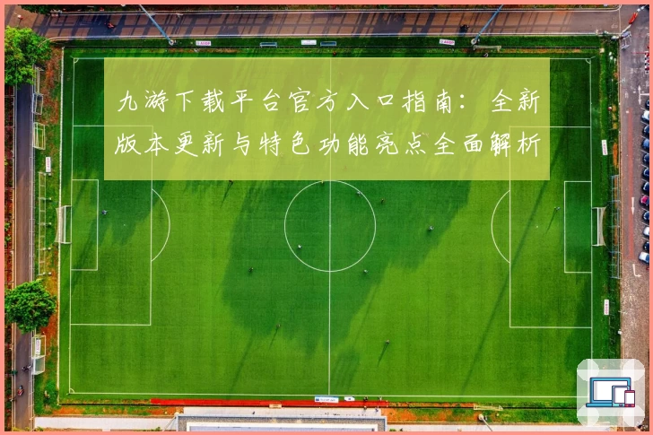 九游下载平台官方入口指南：全新版本更新与特色功能亮点全面解析