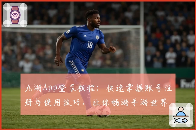 九游App登录教程：快速掌握账号注册与使用技巧，让你畅游手游世界