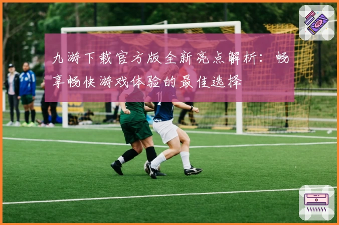 九游下载官方版全新亮点解析：畅享畅快游戏体验的最佳选择