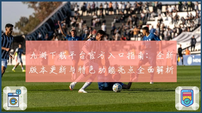 九游下载平台官方入口指南：全新版本更新与特色功能亮点全面解析