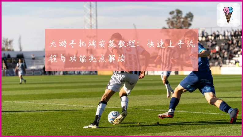 九游手机端安装教程：快速上手流程与功能亮点解读