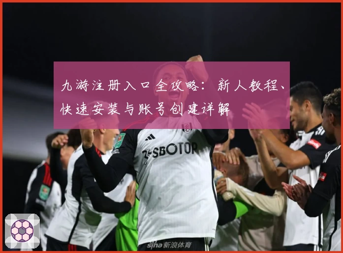 九游注册入口全攻略：新人教程、快速安装与账号创建详解
