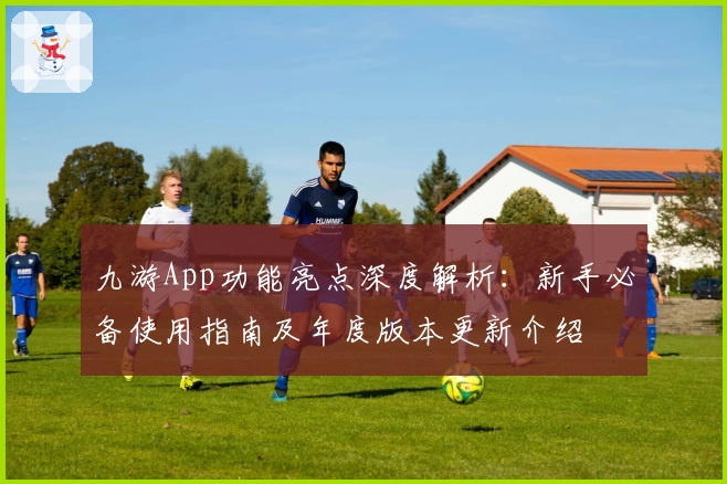 九游App功能亮点深度解析：新手必备使用指南及年度版本更新介绍