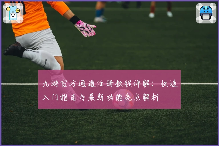 九游官方通道注册教程详解：快速入门指南与最新功能亮点解析