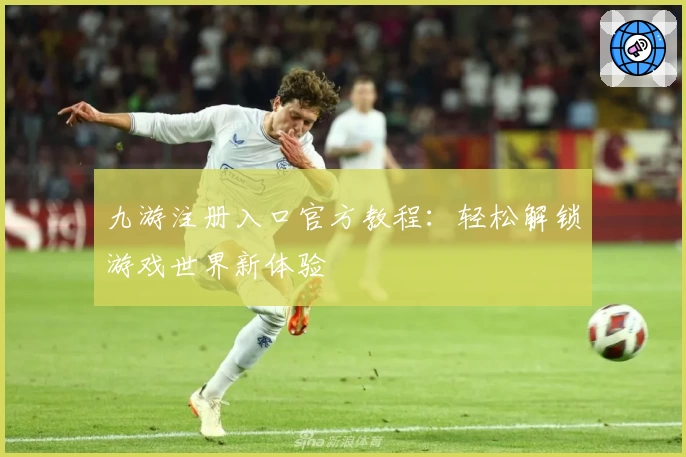 九游注册入口官方教程：轻松解锁游戏世界新体验