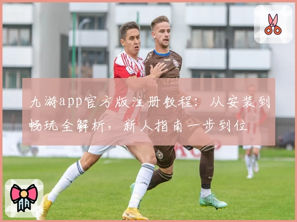 九游app官方版注册教程：从安装到畅玩全解析，新人指南一步到位