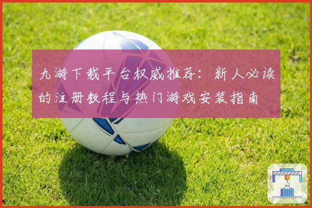 九游下载平台权威推荐：新人必读的注册教程与热门游戏安装指南