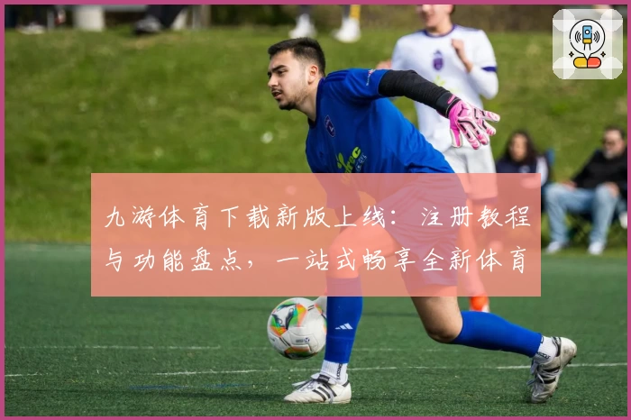 九游体育下载新版上线：注册教程与功能盘点，一站式畅享全新体育互动体验