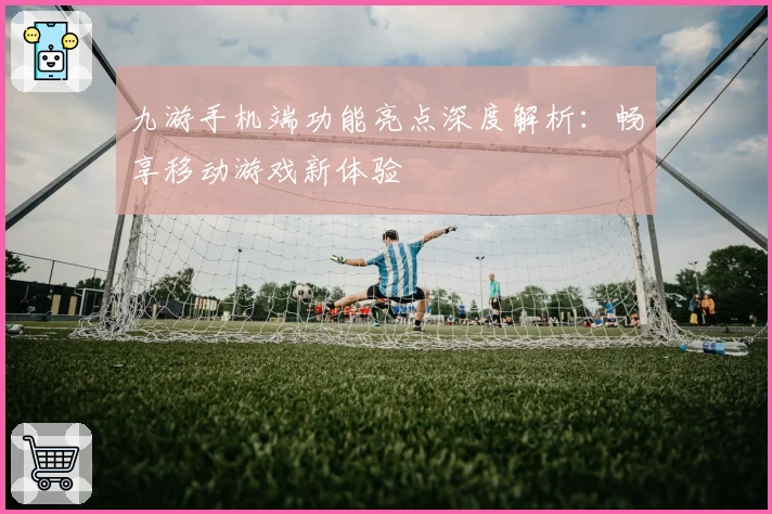 九游手机端功能亮点深度解析：畅享移动游戏新体验