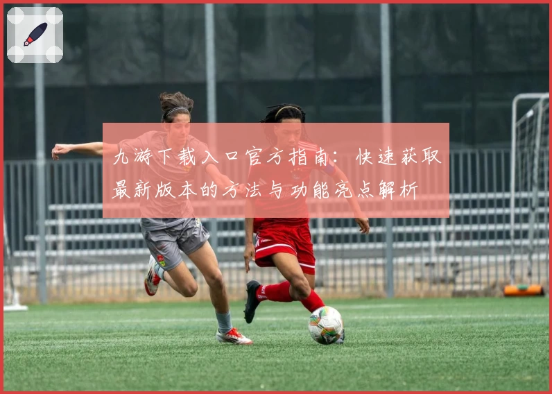九游下载入口官方指南：快速获取最新版本的方法与功能亮点解析