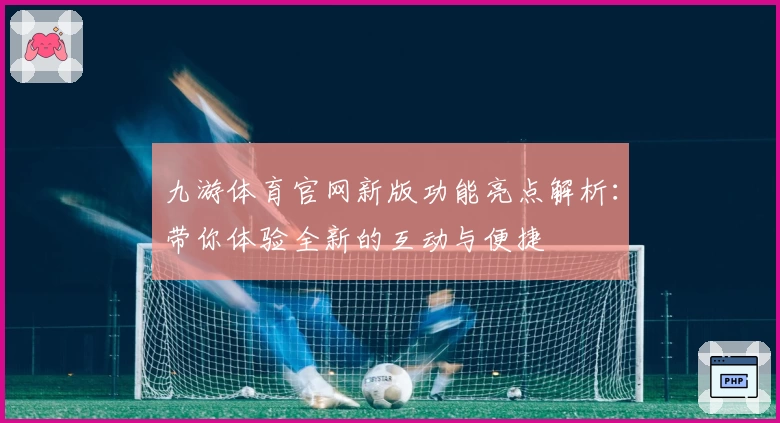 九游体育官网新版功能亮点解析：带你体验全新的互动与便捷