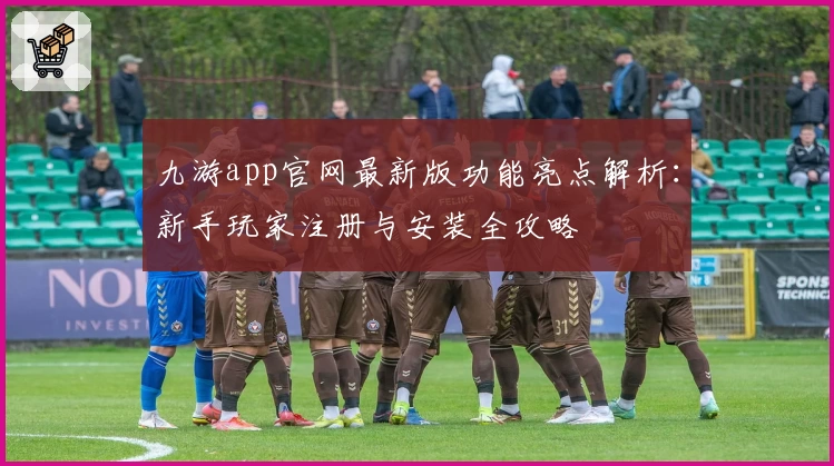 九游app官网最新版功能亮点解析：新手玩家注册与安装全攻略