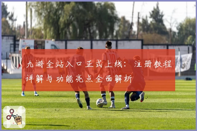 九游全站入口正式上线：注册教程详解与功能亮点全面解析